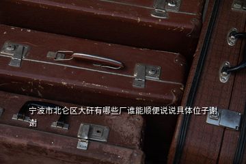 宁波市北仑区大矸有哪些厂谁能顺便说说具体位子谢谢