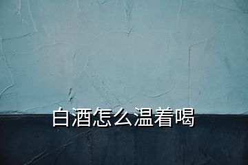 白酒怎么温着喝