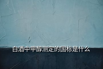 白酒中甲醇测定的国标是什么