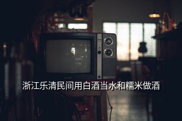 浙江乐清民间用白酒当水和糯米做酒