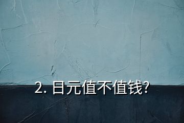 2. 日元值不值钱?