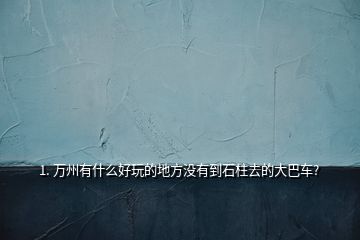 1. 万州有什么好玩的地方没有到石柱去的大巴车?