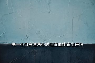 喝一小口白酒两小时后查血能查出来吗