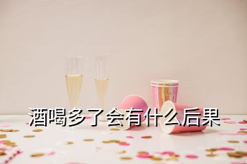 酒喝多了会有什么后果