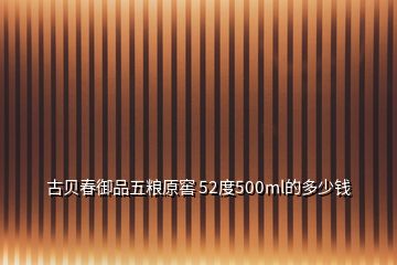 古贝春御品五粮原窖 52度500ml的多少钱