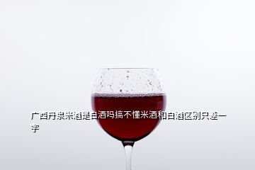 广西丹泉米酒是白酒吗搞不懂米酒和白酒区别只差一字