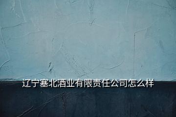 辽宁塞北酒业有限责任公司怎么样