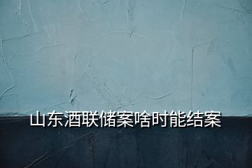 山东酒联储案啥时能结案