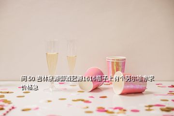 问 50 吉林泉源御酒起源1616瓶子上有个努尔哈赤求价格急