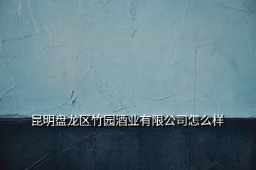 昆明盘龙区竹园酒业有限公司怎么样