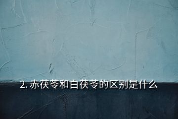 2. 赤茯苓和白茯苓的区别是什么