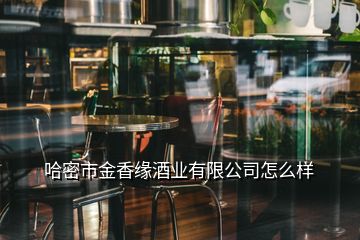 哈密市金香缘酒业有限公司怎么样