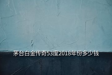 茅台白金传奇53度2018年份多少钱