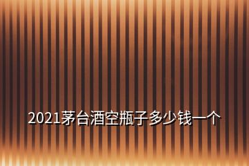 2021茅台酒空瓶子多少钱一个