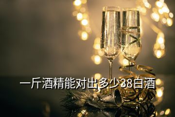 一斤酒精能对出多少38白酒