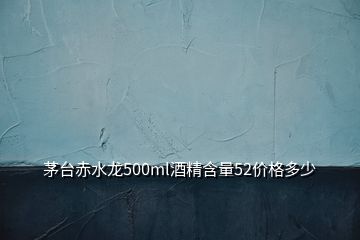 茅台赤水龙500ml酒精含量52价格多少