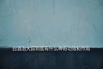 白酒泡大蒜到底有什么神奇功效和作用