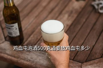 鸡血屯泡酒500克酒要放鸡血屯多少