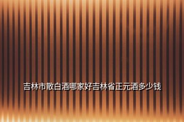 吉林市散白酒哪家好吉林省正元酒多少钱