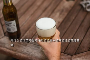 用什么酒炒菜才香才好料酒还是米酒啤酒红酒花雕黄酒