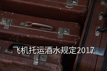 飞机托运酒水规定2017