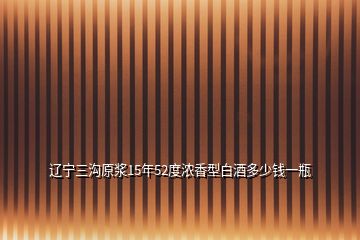 辽宁三沟原浆15年52度浓香型白酒多少钱一瓶