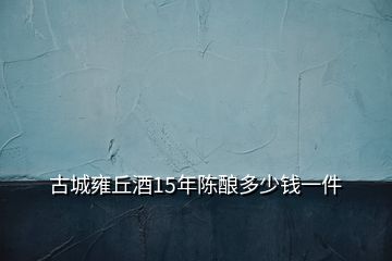 古城雍丘酒15年陈酿多少钱一件