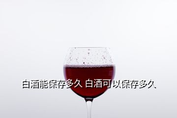 白酒能保存多久 白酒可以保存多久