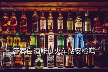 答案白酒能过火车站安检吗