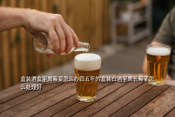 盒装酒盒里面霉变怎么办四五年的盒装白酒里面长霉了怎么处理好