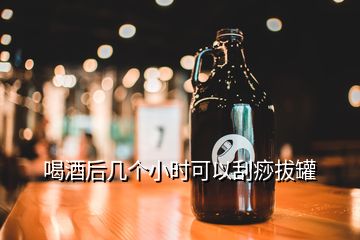 喝酒后几个小时可以刮痧拔罐