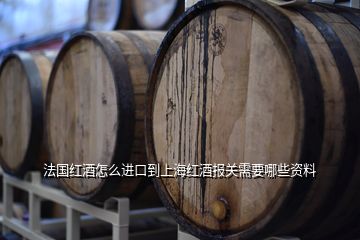 法国红酒怎么进口到上海红酒报关需要哪些资料