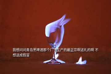 我想问问青岛黑啤酒那个厂子生产的最正宗啊送礼的啊 不想送成假冒