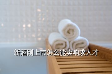 新酒刚上市怎么能卖响求人才