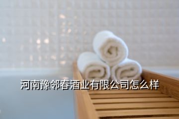 河南豫邻春酒业有限公司怎么样