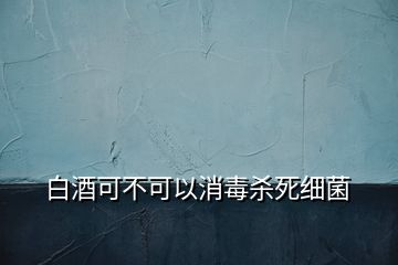 白酒可不可以消毒杀死细菌