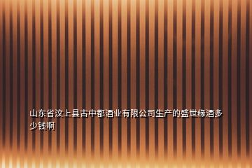 山东省汶上县古中都酒业有限公司生产的盛世缘酒多少钱啊