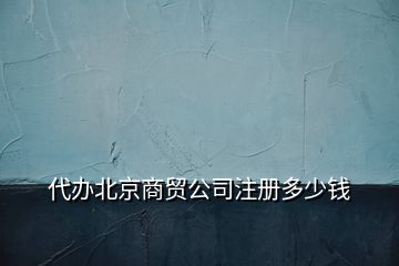 代办北京商贸公司注册多少钱