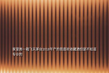 家里面一箱飞天茅台2018年产的我喜欢收藏酒但是不知道专业的