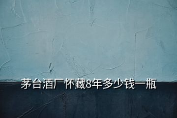 茅台酒厂怀藏8年多少钱一瓶