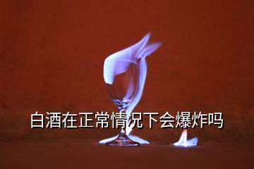 白酒在正常情况下会爆炸吗