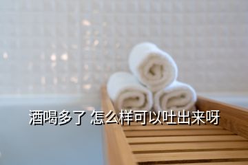 酒喝多了 怎么样可以吐出来呀