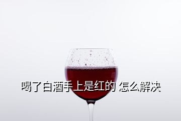 喝了白酒手上是红的 怎么解决