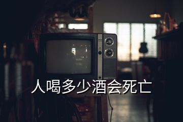 人喝多少酒会死亡