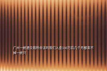 广州一统酒交易所合法吗我们入金100万后几个月都卖不掉一统只