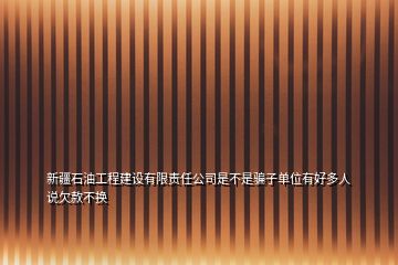 新疆石油工程建设有限责任公司是不是骗子单位有好多人说欠款不换