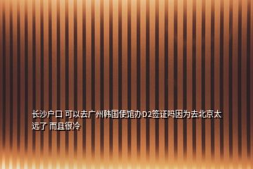 长沙户口 可以去广州韩国使馆办D2签证吗因为去北京太远了 而且很冷