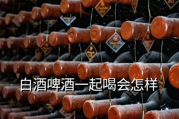 白酒啤酒一起喝会怎样