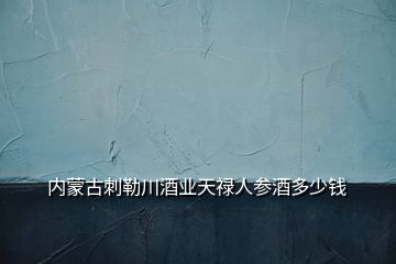 内蒙古刺勒川酒业天禄人参酒多少钱