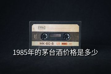 1985年的茅台酒价格是多少